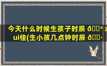 今天什么时候生孩子时辰 💮 zui
佳(生小孩几点钟时辰 🌷 zui
好)
